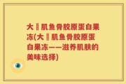 大塚肌鱼骨胶原蛋白果冻(大塚肌鱼骨胶原蛋白果冻——滋养肌肤的美味选择)