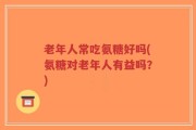 老年人常吃氨糖好吗(氨糖对老年人有益吗？)