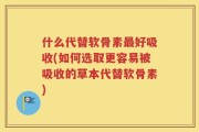 什么代替软骨素最好吸收(如何选取更容易被吸收的草本代替软骨素)