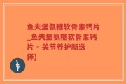鱼夫堡氨糖软骨素钙片_鱼夫堡氨糖软骨素钙片 - 关节养护新选择)