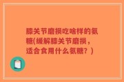 膝关节磨损吃啥样的氨糖(缓解膝关节磨损，适合食用什么氨糖？)