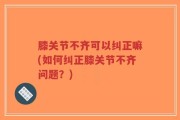 膝关节不齐可以纠正嘛(如何纠正膝关节不齐问题？)