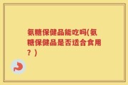 氨糖保健品能吃吗(氨糖保健品是否适合食用？)