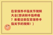 在家保养手指关节视频大全(想诀别手指疼痛？来看这些在家保养手指关节的视频！)