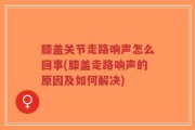 膝盖关节走路响声怎么回事(膝盖走路响声的原因及如何解决)