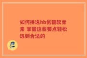 如何挑选hb氨糖软骨素 掌握这些要点轻松选到合适的