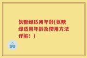 氨糖绿适用年龄(氨糖绿适用年龄及使用方法详解！)