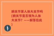 腕关节算人体大关节吗(腕关节是否视为人体大关节？——解答在此)
