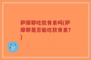 萨摩耶吃软骨素吗(萨摩耶是否能吃软骨素？)