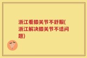浙江看膝关节不舒服(浙江解决膝关节不适问题)