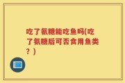 吃了氨糖能吃鱼吗(吃了氨糖后可否食用鱼类？)