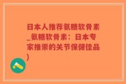 日本人推荐氨糖软骨素_氨糖软骨素：日本专家推崇的关节保健佳品)