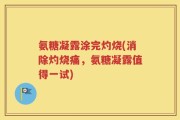 氨糖凝露涂完灼烧(消除灼烧痛，氨糖凝露值得一试)