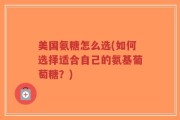 美国氨糖怎么选(如何选择适合自己的氨基葡萄糖？)