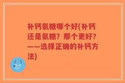 补钙氨糖哪个好(补钙还是氨糖？那个更好？——选择正确的补钙方法)