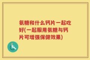氨糖和什么钙片一起吃好(一起服用氨糖与钙片可增强保健效果)