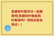 氨糖和叶酸可以一起服用吗(氨糖和叶酸能同时服用吗？须知这些关键点！)