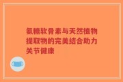 氨糖软骨素与天然植物提取物的完美结合助力关节健康