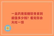一盒药用氨糖软骨素到底值多少钱？看完你会大吃一惊