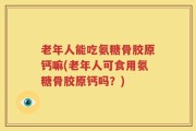 老年人能吃氨糖骨胶原钙嘛(老年人可食用氨糖骨胶原钙吗？)