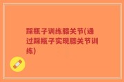 踩瓶子训练膝关节(通过踩瓶子实现膝关节训练)