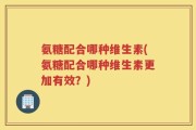 氨糖配合哪种维生素(氨糖配合哪种维生素更加有效？)
