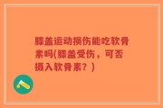 膝盖运动损伤能吃软骨素吗(膝盖受伤，可否摄入软骨素？)