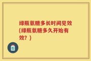 绿瓶氨糖多长时间见效(绿瓶氨糖多久开始有效？)