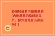 胳膊肘关节内侧黑黑的(内侧黑黑的胳膊肘关节，你知道是什么原因吗？)