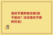 猪关节囊肿能吃嘛(能不能吃？谈谈猪关节囊肿饮食)