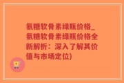 氨糖软骨素绿瓶价格_氨糖软骨素绿瓶价格全新解析：深入了解其价值与市场定位)