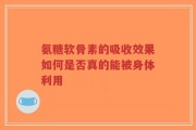 氨糖软骨素的吸收效果如何是否真的能被身体利用