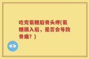 吃完氨糖后骨头疼(氨糖摄入后，是否会导致骨痛？)