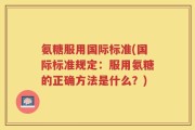 氨糖服用国际标准(国际标准规定：服用氨糖的正确方法是什么？)