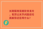 长期服用氨糖软骨素片，竟然让关节问题迎刃而解你还在等什么？