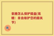 氨糖怎么保护膝盖(氨糖：亲自维护您的膝关节)