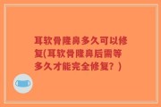 耳软骨隆鼻多久可以修复(耳软骨隆鼻后需等多久才能完全修复？)