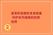 富莱欣氨糖软骨素胶囊 呵护关节健康的优质选择