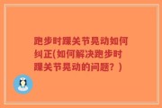 跑步时踝关节晃动如何纠正(如何解决跑步时踝关节晃动的问题？)