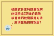 硫酸软骨素钙胶囊饭前吃饭后吃(正确的硫酸软骨素钙胶囊服用方法，应该在饭前或饭后？)