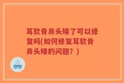 耳软骨鼻头矮了可以修复吗(如何修复耳软骨鼻头矮的问题？)