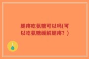 腿疼吃氨糖可以吗(可以吃氨糖缓解腿疼？)