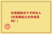 吃氨糖能长个子吗女人(吃氨糖能让女性增高吗？)