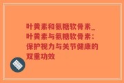 叶黄素和氨糖软骨素_叶黄素与氨糖软骨素：保护视力与关节健康的双重功效