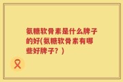 氨糖软骨素是什么牌子的好(氨糖软骨素有哪些好牌子？)