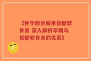 《怀孕能否服用氨糖软骨素 深入解析孕期与氨糖软骨素的关系》