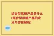 组合型氨糖产品是什么(组合型氨糖产品的定义与作用解析)