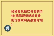 修修爱氨糖软骨素的价格(修修爱氨糖软骨素的价格及购买渠道介绍)