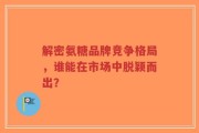 解密氨糖品牌竞争格局，谁能在市场中脱颖而出？