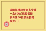 硫酸氨糖软骨素多少钱一盒60粒(硫酸氨糖软骨素60粒装价格是多少？)